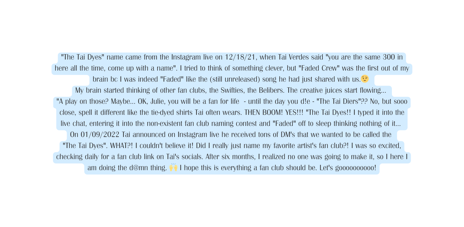 The Tai Dyes name came from the Instagram live on 12 18 21 when Tai Verdes said you are the same 300 in here all the time come up with a name I tried to think of something clever but Faded Crew was the first out of my brain bc I was indeed Faded like the still unreleased song he had just shared with us My brain started thinking of other fan clubs the Swifties the Belibers The creative juices start flowing A play on those Maybe OK Julie you will be a fan for life until the day you d e The Tai Die rs No but sooo close spell it different like the tie dyed shirts Tai often wears THEN BOOM YES The Tai Dyes I typed it into the live chat entering it into the non existent fan club naming contest and Faded off to sleep thinking nothing of it On 01 09 2022 Tai announced on Instagram live he received tons of DM s that we wanted to be called the The Tai Dyes WHAT I couldn t believe it Did I really just name my favorite artist s fan club I was so excited checking daily for a fan club link on Tai s socials After six months I realized no one was going to make it so I here I am doing the d mn thing I hope this is everything a fan club should be Let s goooooooooo